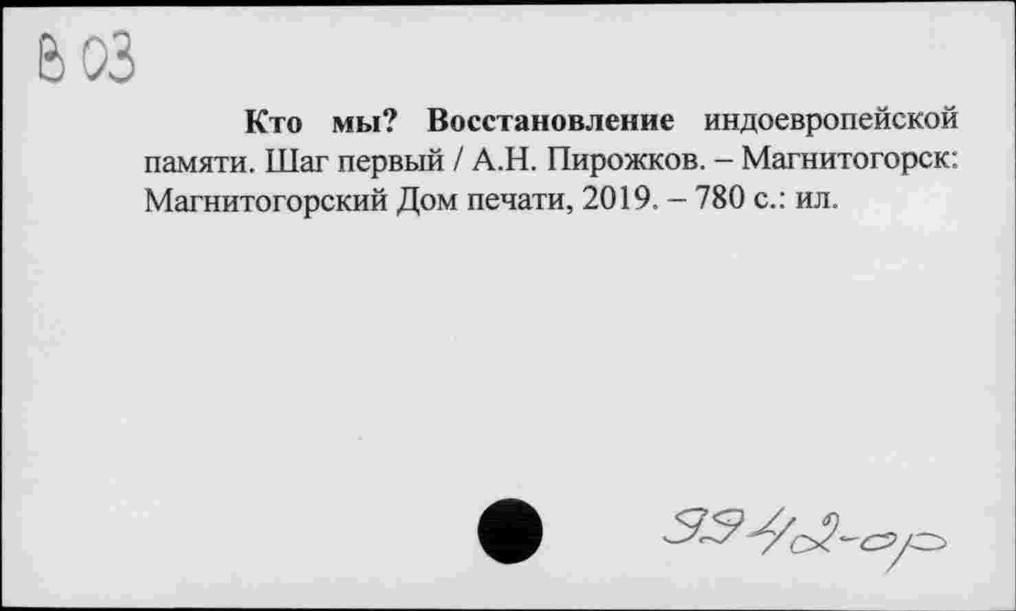 ﻿Кто мы? Восстановление индоевропейской памяти. Шаг первый / А.Н. Пирожков. - Магнитогорск: Магнитогорский Дом печати, 2019. — 780 с.: ил.